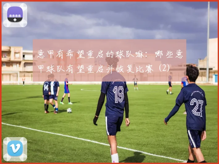 意甲有希望重启的球队嘛：哪些意甲球队有望重启并恢复比赛 (2)